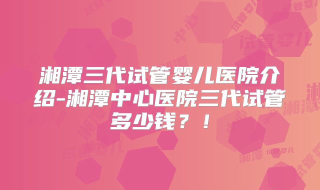 湘潭三代试管婴儿医院介绍-湘潭中心医院三代试管多少钱?!