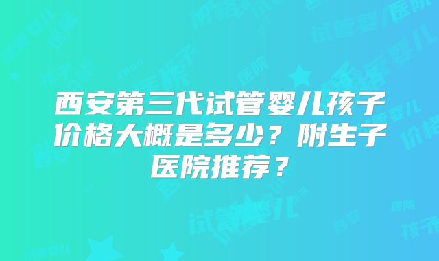 西安第三代试管婴儿孩子价格大概是多少？附生子医院推荐？