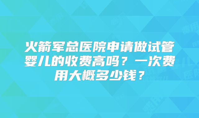 火箭军总医院申请做试管婴儿的收费高吗?一次费用大概多少钱?