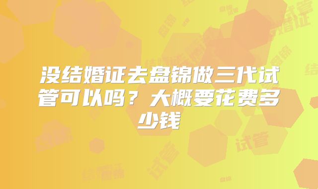 没结婚证去盘锦做三代试管可以吗？大概要花费多少钱