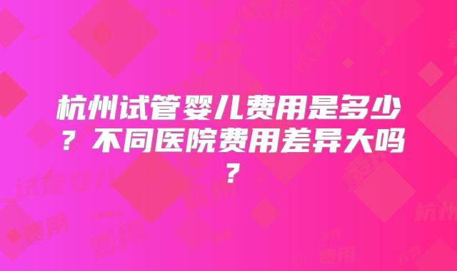 杭州试管婴儿费用是多少？不同医院费用差异大吗？