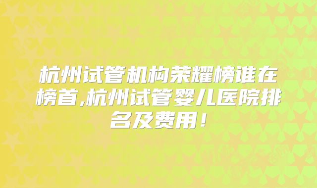 杭州试管机构荣耀榜谁在榜首,杭州试管婴儿医院排名及费用!