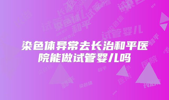 染色体异常去长治和平医院能做试管婴儿吗