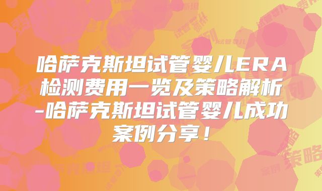 哈萨克斯坦试管婴儿ERA检测费用一览及策略解析-哈萨克斯坦试管婴儿成功案例分享!