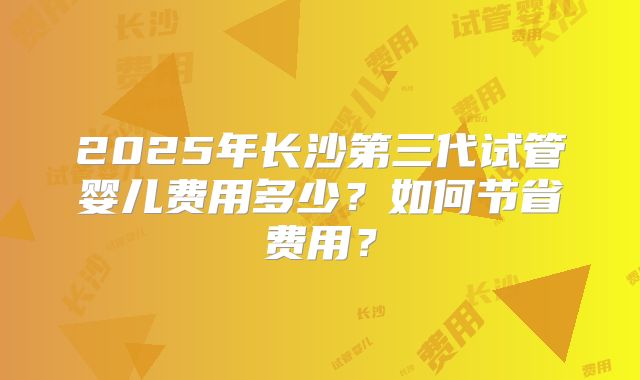 2025年长沙第三代试管婴儿费用多少？如何节省费用？