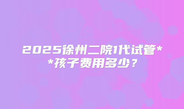 2025徐州二院1代试管**孩子费用多少？