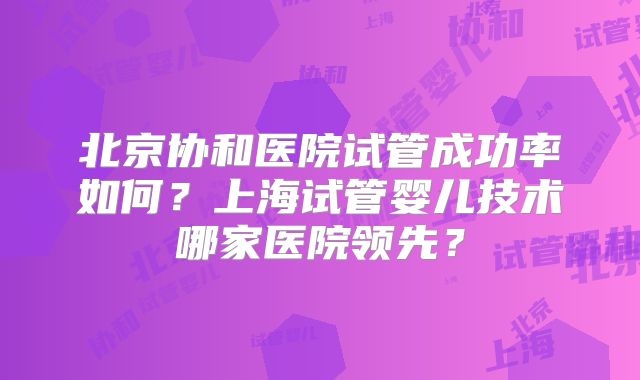 北京协和医院试管成功率如何？上海试管婴儿技术哪家医院领先？