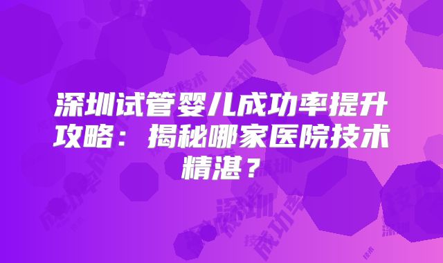 深圳试管婴儿成功率提升攻略：揭秘哪家医院技术精湛？
