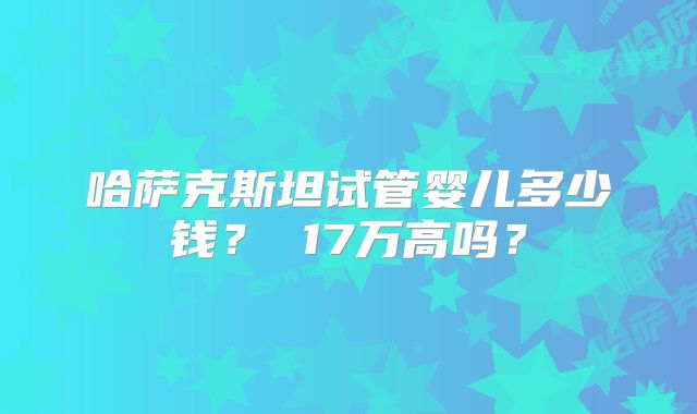哈萨克斯坦试管婴儿多少钱？ 17万高吗？
