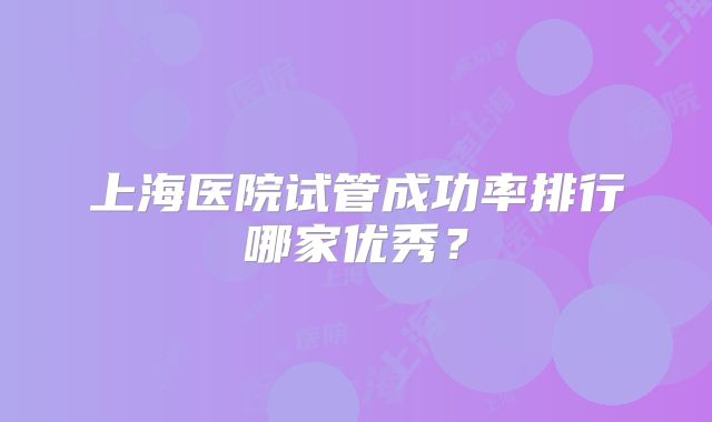 上海医院试管成功率排行哪家优秀？