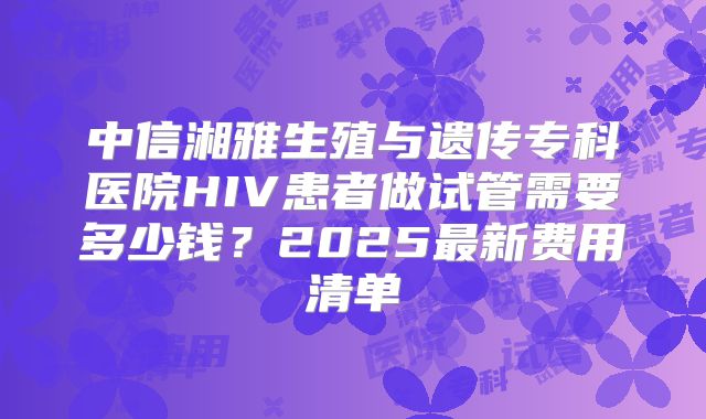 中信湘雅生殖与遗传专科医院HIV患者做试管需要多少钱？2025最新费用清单