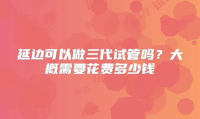 延边可以做三代试管吗？大概需要花费多少钱