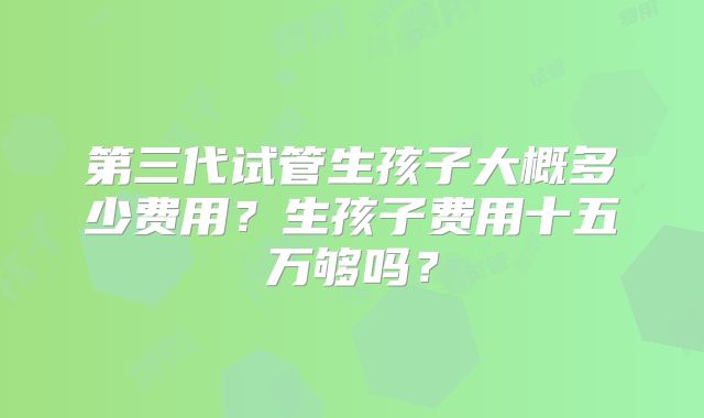 第三代试管生孩子大概多少费用？生孩子费用十五万够吗？