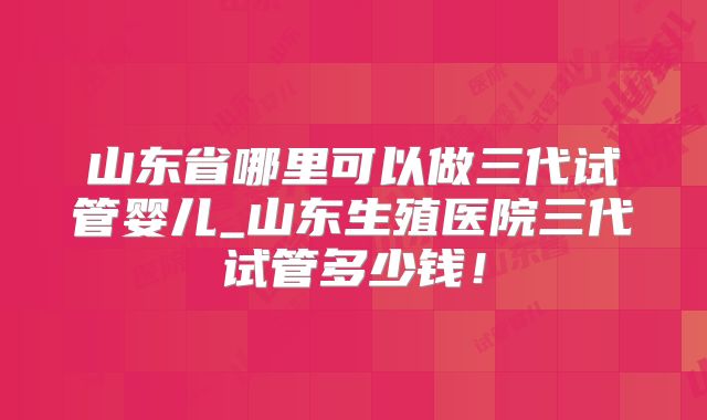 山东省哪里可以做三代试管婴儿_山东生殖医院三代试管多少钱！