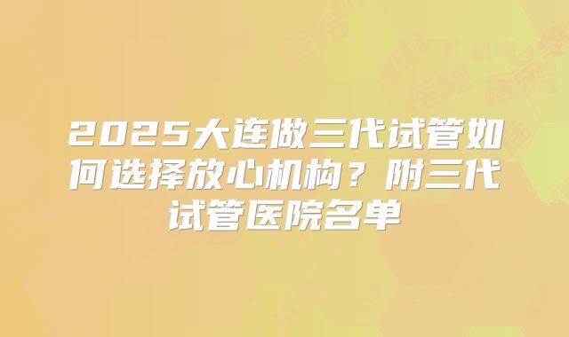 2025大连做三代试管如何选择放心机构？附三代试管医院名单
