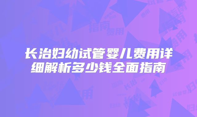 长治妇幼试管婴儿费用详细解析多少钱全面指南