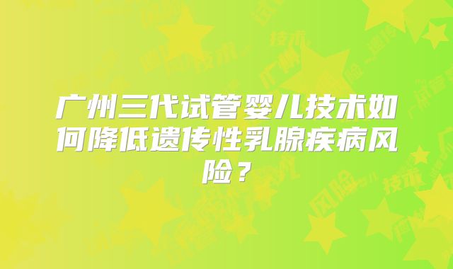 广州三代试管婴儿技术如何降低遗传性乳腺疾病风险？