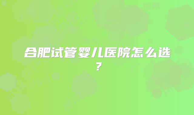 合肥试管婴儿医院怎么选?