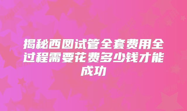 揭秘西囡试管全套费用全过程需要花费多少钱才能成功