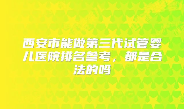 西安市能做第三代试管婴儿医院排名参考，都是合法的吗