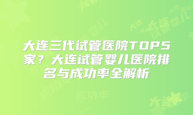 大连三代试管医院TOP5家？大连试管婴儿医院排名与成功率全解析