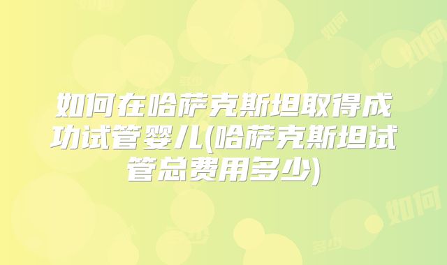 如何在哈萨克斯坦取得成功试管婴儿(哈萨克斯坦试管总费用多少)