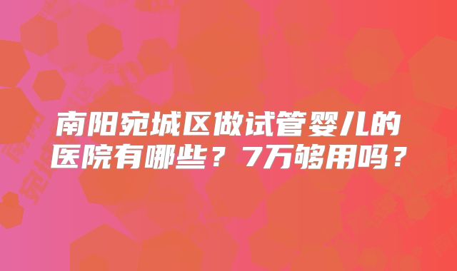 南阳宛城区做试管婴儿的医院有哪些？7万够用吗？