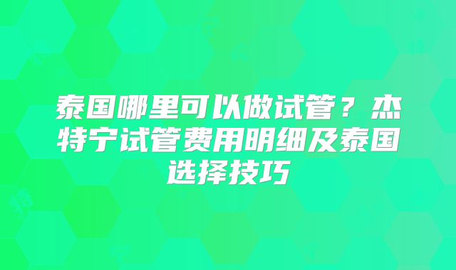 泰国哪里可以做试管？杰特宁试管费用明细及泰国选择技巧