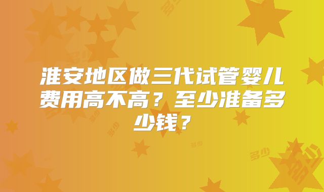 淮安地区做三代试管婴儿费用高不高？至少准备多少钱？