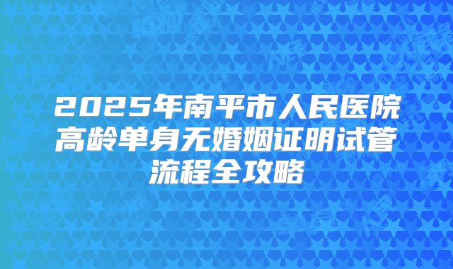 2025年南平市人民医院高龄单身无婚姻证明试管流程全攻略