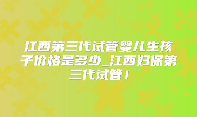 江西第三代试管婴儿生孩子价格是多少_江西妇保第三代试管！