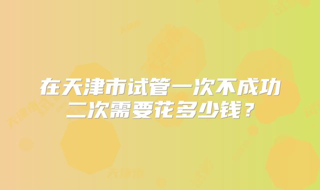 在天津市试管一次不成功二次需要花多少钱？