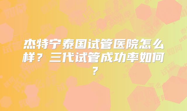 杰特宁泰国试管医院怎么样？三代试管成功率如何？