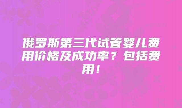 俄罗斯第三代试管婴儿费用价格及成功率?包括费用!