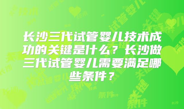 长沙三代试管婴儿技术成功的关键是什么？长沙做三代试管婴儿需要满足哪些条件？