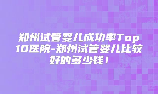 郑州试管婴儿成功率Top10医院-郑州试管婴儿比较好的多少钱!
