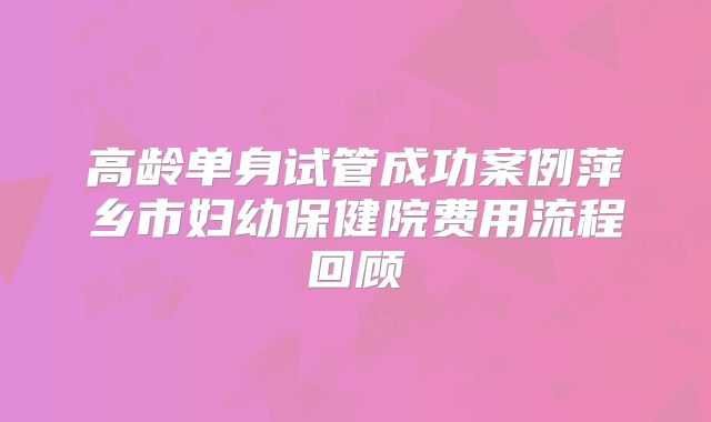 高龄单身试管成功案例萍乡市妇幼保健院费用流程回顾