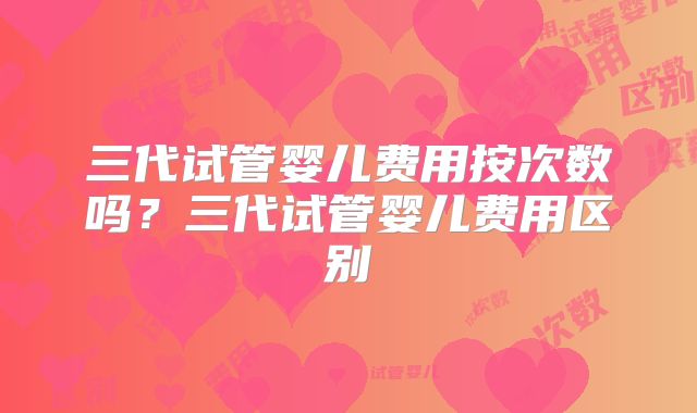 三代试管婴儿费用按次数吗?三代试管婴儿费用区别