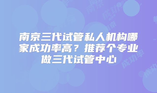 南京三代试管私人机构哪家成功率高？推荐个专业做三代试管中心