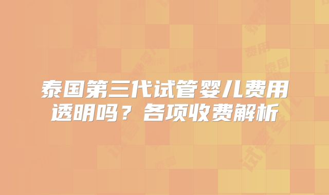 泰国第三代试管婴儿费用透明吗？各项收费解析