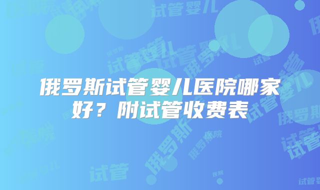 俄罗斯试管婴儿医院哪家好？附试管收费表