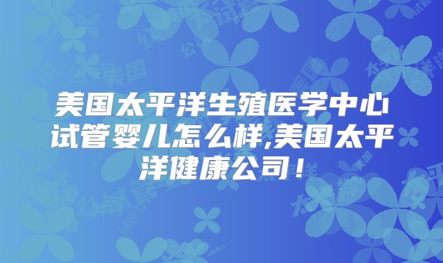 美国太平洋生殖医学中心试管婴儿怎么样,美国太平洋健康公司！