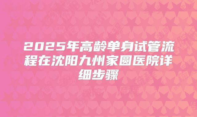 2025年高龄单身试管流程在沈阳九州家圆医院详细步骤