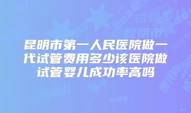昆明市第一人民医院做一代试管费用多少该医院做试管婴儿成功率高吗
