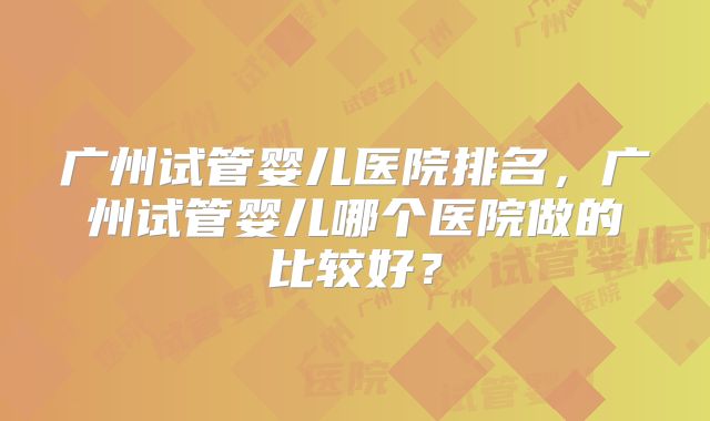 广州试管婴儿医院排名，广州试管婴儿哪个医院做的比较好？