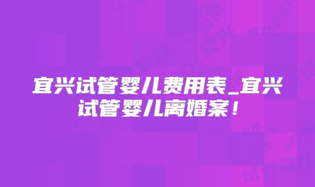 宜兴试管婴儿费用表_宜兴试管婴儿离婚案！