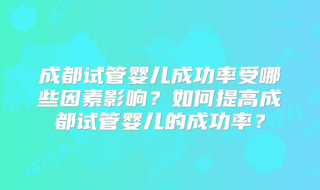 成都试管婴儿成功率受哪些因素影响？如何提高成都试管婴儿的成功率？