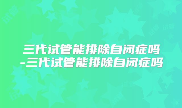 三代试管能排除自闭症吗-三代试管能排除自闭症吗