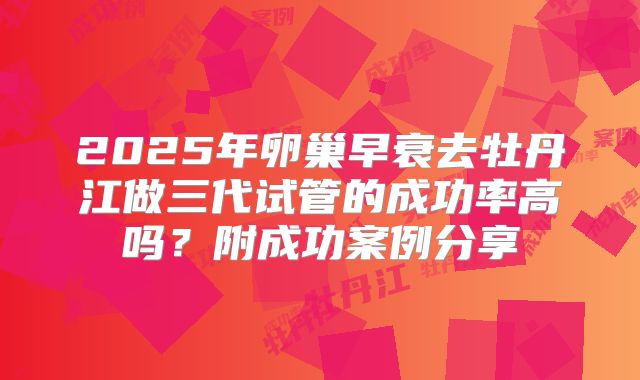 2025年卵巢早衰去牡丹江做三代试管的成功率高吗？附成功案例分享