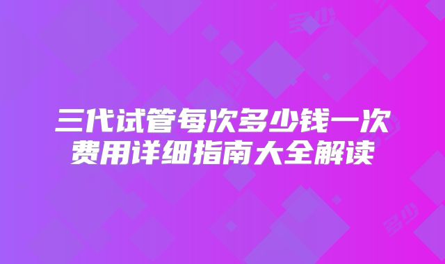 三代试管每次多少钱一次费用详细指南大全解读
